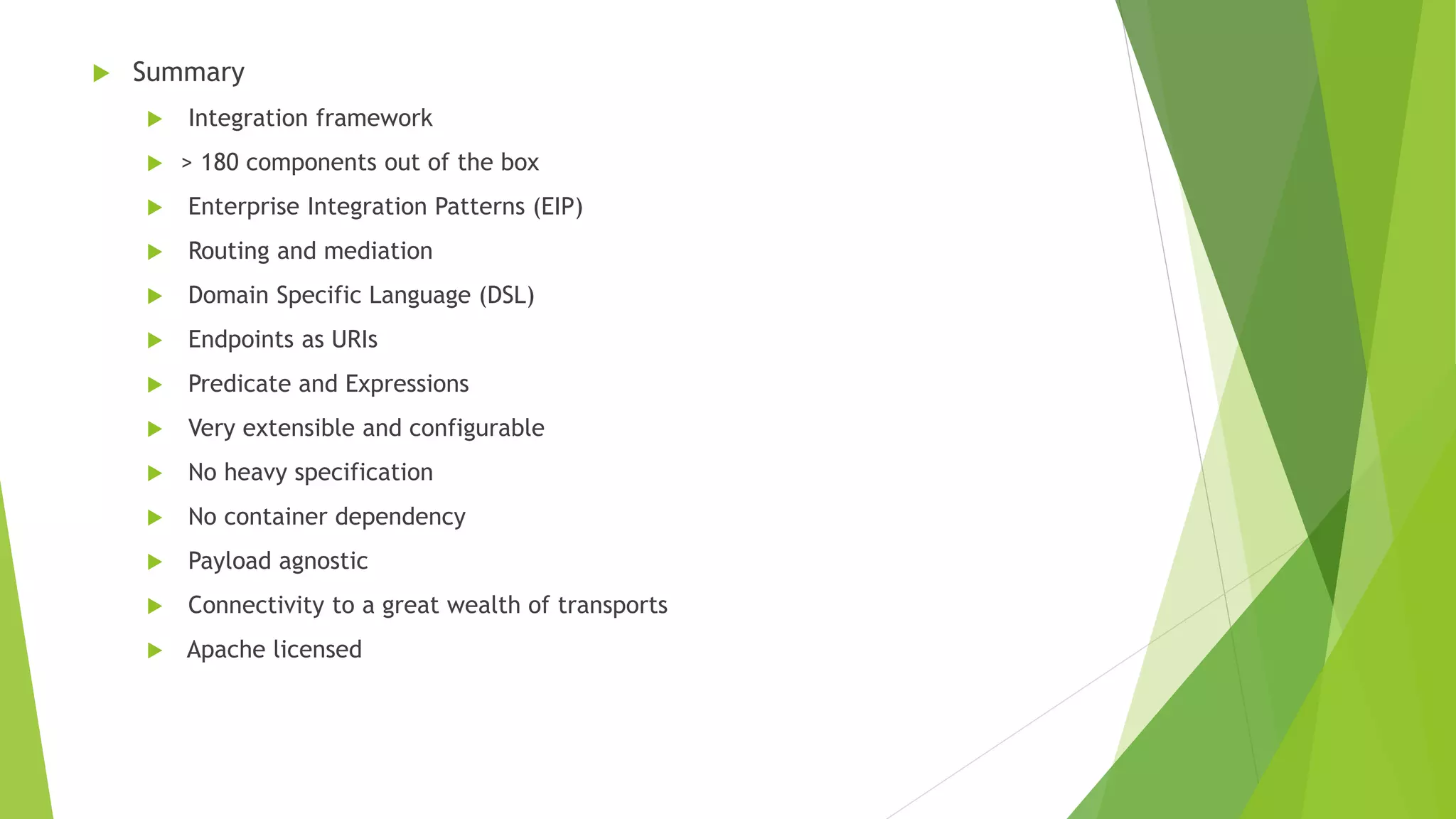  Summary
 Integration framework
 > 180 components out of the box
 Enterprise Integration Patterns (EIP)
 Routing and mediation
 Domain Specific Language (DSL)
 Endpoints as URIs
 Predicate and Expressions
 Very extensible and configurable
 No heavy specification
 No container dependency
 Payload agnostic
 Connectivity to a great wealth of transports
 Apache licensed
 