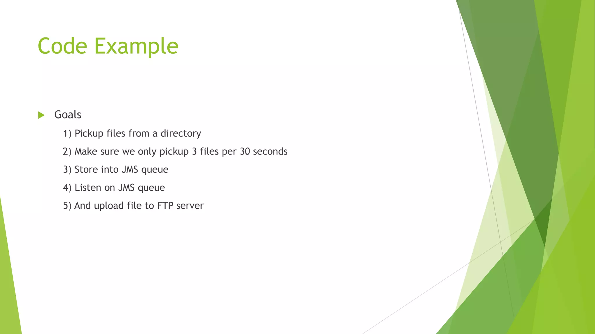 Code Example
 Goals
1) Pickup files from a directory
2) Make sure we only pickup 3 files per 30 seconds
3) Store into JMS queue
4) Listen on JMS queue
5) And upload file to FTP server
 