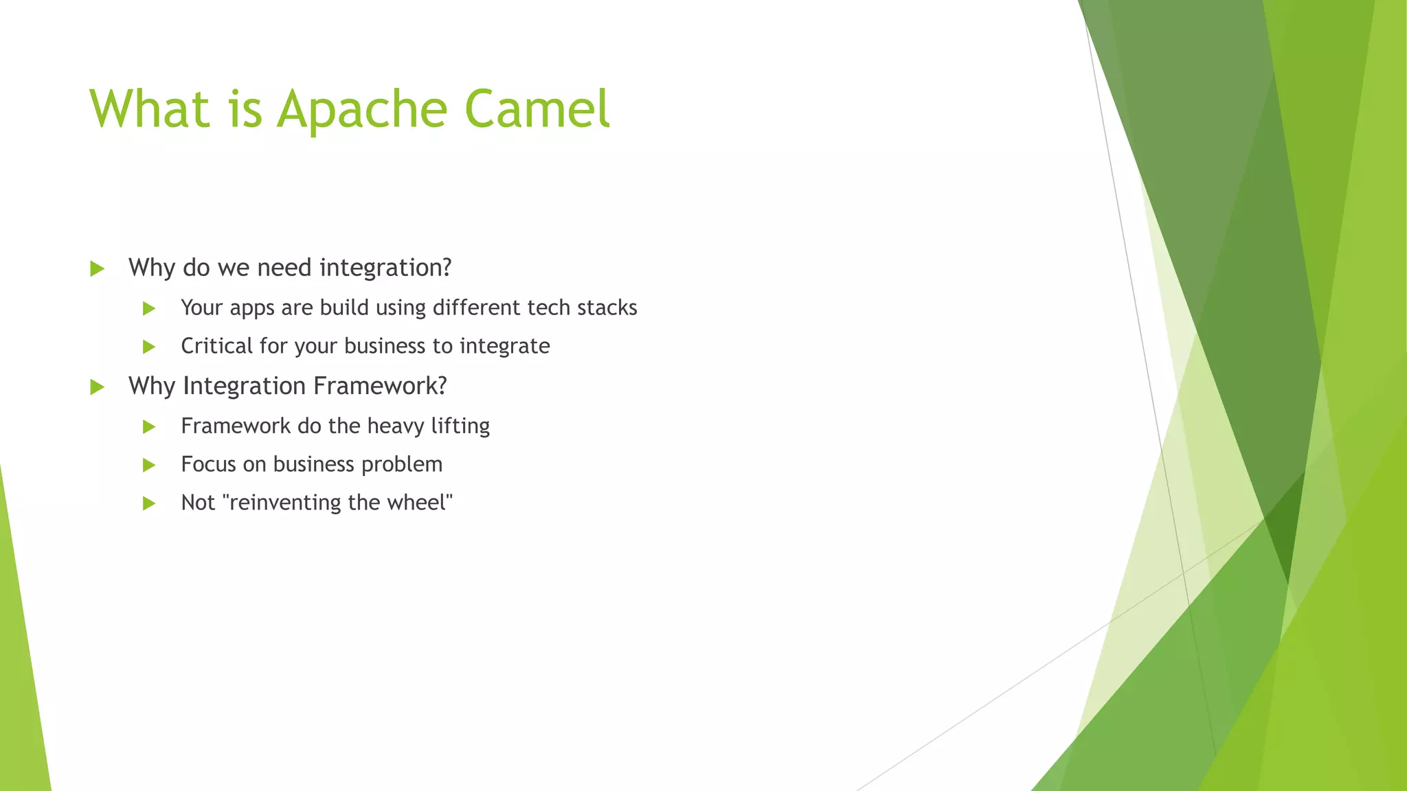 What is Apache Camel
 Why do we need integration?
 Your apps are build using different tech stacks
 Critical for your business to integrate
 Why Integration Framework?
 Framework do the heavy lifting
 Focus on business problem
 Not "reinventing the wheel"
 