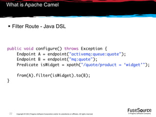 What is Apache Camel



 Filter Route - Java DSL



public void configure() throws Exception {
    Endpoint A = endpoint("activemq:queue:quote");
    Endpoint B = endpoint("mq:quote");
    Predicate isWidget = xpath("/quote/product = ‘widget’");

      from(A).filter(isWidget).to(B);
}




 22   Copyright © 2011 Progress So*ware Corpora9on and/or its subsidiaries or aﬃliates. All rights reserved.    A Progress So*ware Company
 