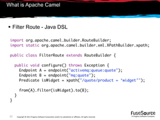 What is Apache Camel



 Filter Route - Java DSL

 import org.apache.camel.builder.RouteBuilder;
 import static org.apache.camel.builder.xml.XPathBuilder.xpath;

 public class FilterRoute extends RouteBuilder {

      public void configure() throws Exception {
        Endpoint A = endpoint("activemq:queue:quote");
        Endpoint B = endpoint("mq:quote");
        Predicate isWidget = xpath("/quote/product = ‘widget’");

            from(A).filter(isWidget).to(B);
      }
 }



 23       Copyright © 2011 Progress So*ware Corpora9on and/or its subsidiaries or aﬃliates. All rights reserved.    A Progress So*ware Company
 