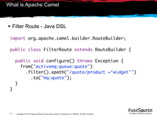 What is Apache Camel



 Filter Route - Java DSL

 import org.apache.camel.builder.RouteBuilder;

 public class FilterRoute extends RouteBuilder {

      public void configure() throws Exception {
        from("activemq:queue:quote")
          .filter().xpath("/quote/product =‘widget’")
            .to("mq:quote");
      }
 }




 24   Copyright © 2011 Progress So*ware Corpora9on and/or its subsidiaries or aﬃliates. All rights reserved.    A Progress So*ware Company
 