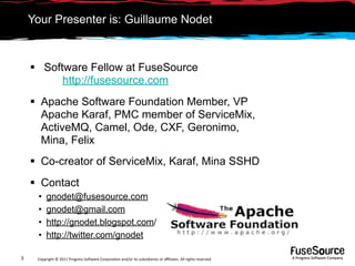 Your Presenter is: Guillaume Nodet



     Software Fellow at FuseSource
          http://fusesource.com
     Apache Software Foundation Member, VP
      Apache Karaf, PMC member of ServiceMix,
      ActiveMQ, Camel, Ode, CXF, Geronimo,
      Mina, Felix
     Co-creator of ServiceMix, Karaf, Mina SSHD
     Contact
     •    gnodet@fusesource.com
     •    gnodet@gmail.com
     •    http://gnodet.blogspot.com/
     •    http://twitter.com/gnodet

3    Copyright © 2011 Progress So*ware Corpora9on and/or its subsidiaries or aﬃliates. All rights reserved.    A Progress So*ware Company
 