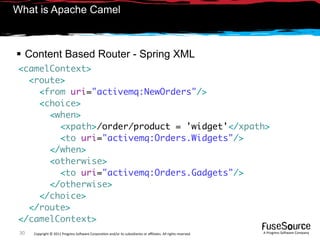 What is Apache Camel



 Content Based Router - Spring XML
<camelContext>
  <route>
    <from uri="activemq:NewOrders"/>
    <choice>
      <when>
        <xpath>/order/product = 'widget'</xpath>
        <to uri="activemq:Orders.Widgets"/>
      </when>
      <otherwise>
        <to uri="activemq:Orders.Gadgets"/>
      </otherwise>
    </choice>
  </route>
</camelContext>
 30   Copyright © 2011 Progress So*ware Corpora9on and/or its subsidiaries or aﬃliates. All rights reserved.    A Progress So*ware Company
 