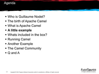 Agenda



     Who is Guillaume Nodet?
     The birth of Apache Camel
     What is Apache Camel
     A little example
     Whats included in the box?
     Running Camel
     Another Example
     The Camel Community
     Q and A




 34    Copyright © 2011 Progress So*ware Corpora9on and/or its subsidiaries or aﬃliates. All rights reserved.    A Progress So*ware Company
 