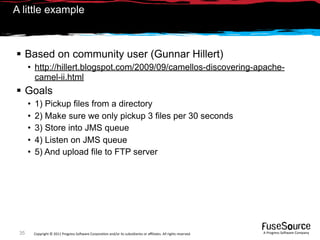 A little example



 Based on community user (Gunnar Hillert)
      • http://hillert.blogspot.com/2009/09/camellos-discovering-apache-
        camel-ii.html
 Goals
      •   1) Pickup files from a directory
      •   2) Make sure we only pickup 3 files per 30 seconds
      •   3) Store into JMS queue
      •   4) Listen on JMS queue
      •   5) And upload file to FTP server




 35       Copyright © 2011 Progress So*ware Corpora9on and/or its subsidiaries or aﬃliates. All rights reserved.    A Progress So*ware Company
 