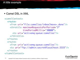 A little example



 Camel DSL in XML
 <camelContext>
   <route>
     <from uri="file:camellos/inbox?move=.done"/>
     <throttle maximumRequestsPerPeriod="3”
               timePeriodMillis="30000”>
       <to uri="activemq:queue:camellos"/>
     </throttle>
   </route>
   <route>
     <from uri="activemq:queue:camellos"/>
     <to uri="ftp://admin:secret@localhost:3333"/>
   </route>
 </camelContext>

 38   Copyright © 2011 Progress So*ware Corpora9on and/or its subsidiaries or aﬃliates. All rights reserved.    A Progress So*ware Company
 