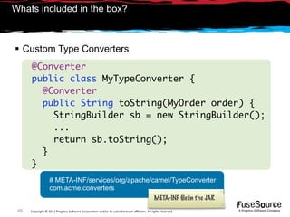 Whats included in the box?



 Custom Type Converters
      @Converter
      public class MyTypeConverter {
        @Converter
        public String toString(MyOrder order) {
          StringBuilder sb = new StringBuilder();
          ...
          return sb.toString();
        }
      }
                   # META-INF/services/org/apache/camel/TypeConverter
                   com.acme.converters
                                                                                              META-INF ﬁle in the JAR
 48   Copyright © 2011 Progress So*ware Corpora9on and/or its subsidiaries or aﬃliates. All rights reserved.            A Progress So*ware Company
 