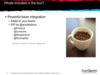 Whats included in the box?



 Powerful bean integration
      • Adapt to your beans
      • EIP as @annotations
          -   @Produce
          -   @Consume
          -   @RecipientList
          -   @RoutingSlip

          more to come in future releases ...




 49    Copyright © 2011 Progress So*ware Corpora9on and/or its subsidiaries or aﬃliates. All rights reserved.    A Progress So*ware Company
 