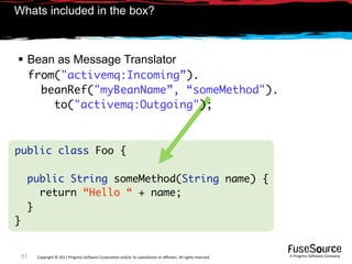 Whats included in the box?



 Bean as Message Translator
         from("activemq:Incoming”).
           beanRef("myBeanName”, “someMethod").
             to("activemq:Outgoing");



public class Foo {

     public String someMethod(String name) {
       return “Hello “ + name;
     }
}


    51    Copyright © 2011 Progress So*ware Corpora9on and/or its subsidiaries or aﬃliates. All rights reserved.    A Progress So*ware Company
 
