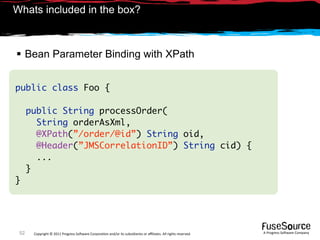 Whats included in the box?



 Bean Parameter Binding with XPath


public class Foo {

      public String processOrder(
        String orderAsXml,
        @XPath(”/order/@id”) String oid,
        @Header(”JMSCorrelationID”) String cid) {
        ...
      }
}




 52    Copyright © 2011 Progress So*ware Corpora9on and/or its subsidiaries or aﬃliates. All rights reserved.    A Progress So*ware Company
 