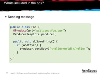 Whats included in the box?



 Sending message

      public class Foo {
        @Produce(uri="activemq:foo.bar")
        ProducerTemplate producer;

           public void doSomething() {
             if (whatever) {
               producer.sendBody("<hello>world!</hello>");
             }
           }
      }



 53   Copyright © 2011 Progress So*ware Corpora9on and/or its subsidiaries or aﬃliates. All rights reserved.    A Progress So*ware Company
 