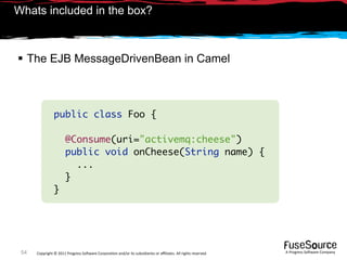 Whats included in the box?



 The EJB MessageDrivenBean in Camel



                public class Foo {

                       @Consume(uri="activemq:cheese")
                       public void onCheese(String name) {
                         ...
                       }
                }




 54   Copyright © 2011 Progress So*ware Corpora9on and/or its subsidiaries or aﬃliates. All rights reserved.    A Progress So*ware Company
 