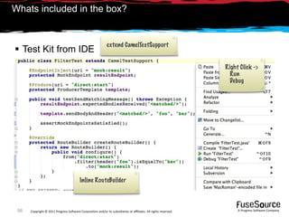 Whats included in the box?


                                                            extend CamelTestSupport
 Test Kit from IDE
                                                                                                                Right Click ->
                                                                                                                  Run
                                                                                                                  Debug




                                         Inline RouteBuilder



 56   Copyright © 2011 Progress So*ware Corpora9on and/or its subsidiaries or aﬃliates. All rights reserved.         A Progress So*ware Company
 