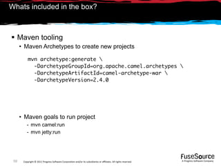 Whats included in the box?



 Maven tooling
      • Maven Archetypes to create new projects

           mvn archetype:generate 
             -DarchetypeGroupId=org.apache.camel.archetypes 
             -DarchetypeArtifactId=camel-archetype-war 
             -DarchetypeVersion=2.4.0




      • Maven goals to run project
          - mvn camel:run
          - mvn jetty:run




 59    Copyright © 2011 Progress So*ware Corpora9on and/or its subsidiaries or aﬃliates. All rights reserved.    A Progress So*ware Company
 