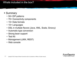 Whats included in the box?



 Summary
      •   50+ EIP patterns
      •   70+ Connectivity components
      •   15+ Data formats
      •   10+ Languages
      •   DSL in multiple flavors (Java, XML, Scala, Groovy)
      •   Automatic type conversion
      •   Strong bean support
      •   Test Kit
      •   Management (JMX, REST)
      •   Web console




 60       Copyright © 2011 Progress So*ware Corpora9on and/or its subsidiaries or aﬃliates. All rights reserved.    A Progress So*ware Company
 