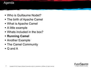 Agenda



     Who is Guillaume Nodet?
     The birth of Apache Camel
     What is Apache Camel
     A little example
     Whats included in the box?
     Running Camel
     Another Example
     The Camel Community
     Q and A




 61    Copyright © 2011 Progress So*ware Corpora9on and/or its subsidiaries or aﬃliates. All rights reserved.    A Progress So*ware Company
 