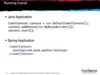 Running Camel



 Java Application
      CamelContext context = new DefaultCamelContext();
      context.addRoutes(new MyRouteBuilder());
      context.start();


 Spring Application
      <camelContext>
        <package>com.acme.quotes</package>
      </camelContext>




 63    Copyright © 2011 Progress So*ware Corpora9on and/or its subsidiaries or aﬃliates. All rights reserved.    A Progress So*ware Company
 