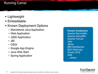 Running Camel



 Lightweight
 Embeddable
 Known Deployment Options
      •   Standalone Java Application                                                                               Known Containers
      •   Web Application                                                                                           Apache ServiceMix
                                                                                                                    Apache ActiveMQ
      •   J2EE Application
                                                                                                                    Apache Tomcat
      •   JBI                                                                                                       Jetty
      •   OSGi                                                                                                      JBoss
                                                                                                                    IBM WebSphere
      •   Google App Engine                                                                                         BEA WebLogic
      •   Java Web Start                                                                                            Oracle OC4j
      •   Spring Application                                                                                        GAE
                                                                                                                    ... others




 64       Copyright © 2011 Progress So*ware Corpora9on and/or its subsidiaries or aﬃliates. All rights reserved.               A Progress So*ware Company
 