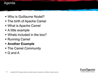 Agenda



     Who is Guillaume Nodet?
     The birth of Apache Camel
     What is Apache Camel
     A little example
     Whats included in the box?
     Running Camel
     Another Example
     The Camel Community
     Q and A




 65    Copyright © 2011 Progress So*ware Corpora9on and/or its subsidiaries or aﬃliates. All rights reserved.    A Progress So*ware Company
 