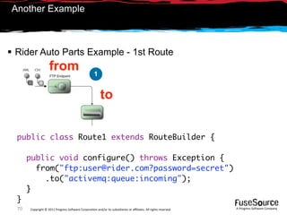 Another Example



 Rider Auto Parts Example - 1st Route
                    from                             1


                                                         to


  public class Route1 extends RouteBuilder {

       public void configure() throws Exception {
         from("ftp:user@rider.com?password=secret")
           .to("activemq:queue:incoming");
       }
  }
  70   Copyright © 2011 Progress So*ware Corpora9on and/or its subsidiaries or aﬃliates. All rights reserved.    A Progress So*ware Company
 