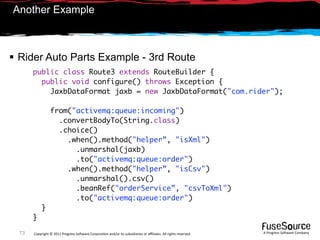 Another Example



 Rider Auto Parts Example - 3rd Route
       public class Route3 extends RouteBuilder {
         public void configure() throws Exception {
           JaxbDataFormat jaxb = new JaxbDataFormat("com.rider");

                 from("activemq:queue:incoming")
                   .convertBodyTo(String.class)
                   .choice()
                     .when().method("helper”, "isXml")
                       .unmarshal(jaxb)
                       .to("activemq:queue:order")
                     .when().method("helper”, "isCsv")
                       .unmarshal().csv()
                       .beanRef("orderService”, "csvToXml")
                       .to("activemq:queue:order")
           }
       }

  73   Copyright © 2011 Progress So*ware Corpora9on and/or its subsidiaries or aﬃliates. All rights reserved.    A Progress So*ware Company
 