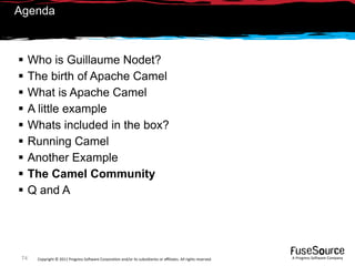 Agenda



     Who is Guillaume Nodet?
     The birth of Apache Camel
     What is Apache Camel
     A little example
     Whats included in the box?
     Running Camel
     Another Example
     The Camel Community
     Q and A




 74    Copyright © 2011 Progress So*ware Corpora9on and/or its subsidiaries or aﬃliates. All rights reserved.    A Progress So*ware Company
 