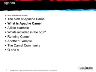 Agenda


 Who is Guillaume Nodet?

    The birth of Apache Camel
    What is Apache Camel
    A little example
    Whats included in the box?
    Running Camel
    Another Example
    The Camel Community
    Q and A




 8    Copyright © 2011 Progress So*ware Corpora9on and/or its subsidiaries or aﬃliates. All rights reserved.    A Progress So*ware Company
 