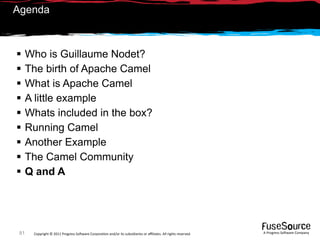 Agenda



     Who is Guillaume Nodet?
     The birth of Apache Camel
     What is Apache Camel
     A little example
     Whats included in the box?
     Running Camel
     Another Example
     The Camel Community
     Q and A




 81    Copyright © 2011 Progress So*ware Corpora9on and/or its subsidiaries or aﬃliates. All rights reserved.    A Progress So*ware Company
 