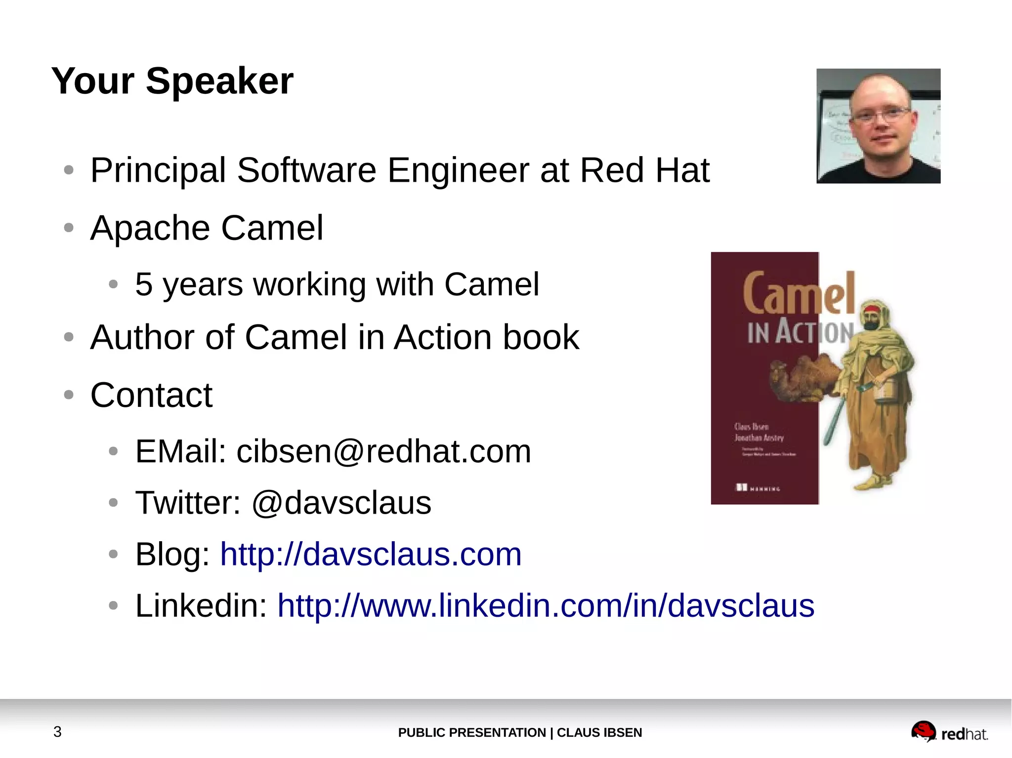 PUBLIC PRESENTATION | CLAUS IBSEN3
Your Speaker
● Principal Software Engineer at Red Hat
● Apache Camel
● 5 years working with Camel
● Author of Camel in Action book
● Contact
● EMail: cibsen@redhat.com
● Twitter: @davsclaus
● Blog: http://davsclaus.com
● Linkedin: http://www.linkedin.com/in/davsclaus
 