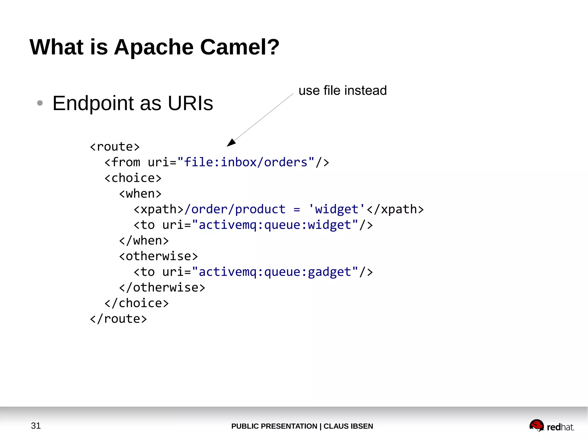 PUBLIC PRESENTATION | CLAUS IBSEN31
What is Apache Camel?
● Endpoint as URIs
<route>
<from uri="file:inbox/orders"/>
<choice>
<when>
<xpath>/order/product = 'widget'</xpath>
<to uri="activemq:queue:widget"/>
</when>
<otherwise>
<to uri="activemq:queue:gadget"/>
</otherwise>
</choice>
</route>
use file instead
 