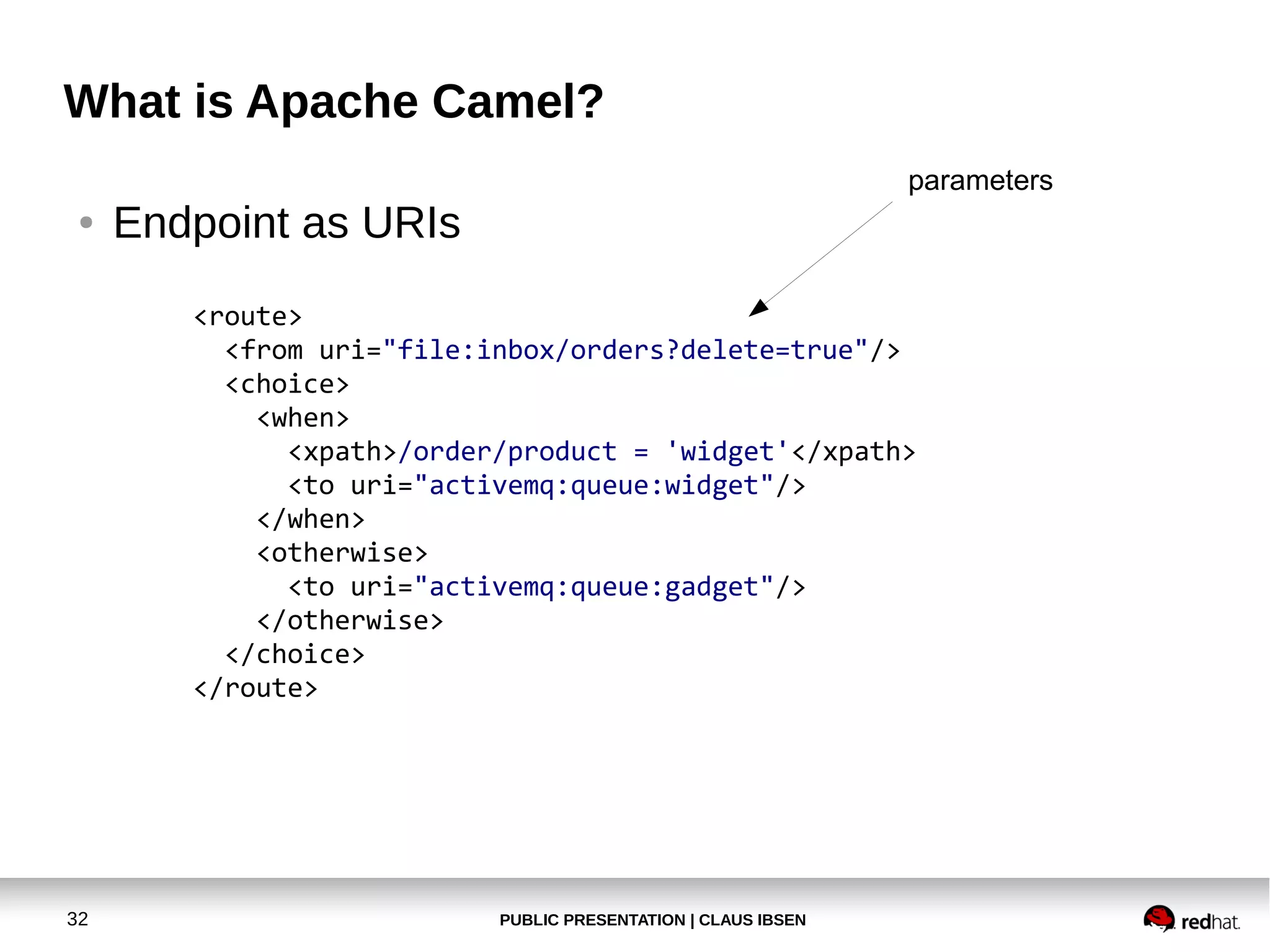 PUBLIC PRESENTATION | CLAUS IBSEN32
What is Apache Camel?
● Endpoint as URIs
<route>
<from uri="file:inbox/orders?delete=true"/>
<choice>
<when>
<xpath>/order/product = 'widget'</xpath>
<to uri="activemq:queue:widget"/>
</when>
<otherwise>
<to uri="activemq:queue:gadget"/>
</otherwise>
</choice>
</route>
parameters
 