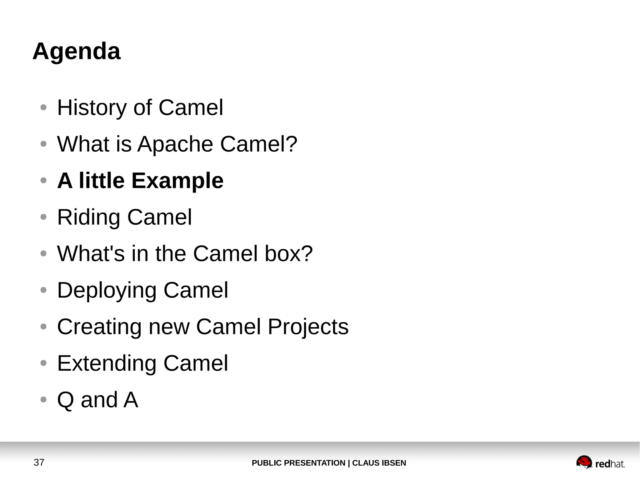 PUBLIC PRESENTATION | CLAUS IBSEN37
Agenda
● History of Camel
● What is Apache Camel?
● A little Example
● Riding Camel
● What's in the Camel box?
● Deploying Camel
● Creating new Camel Projects
● Extending Camel
● Q and A
 
