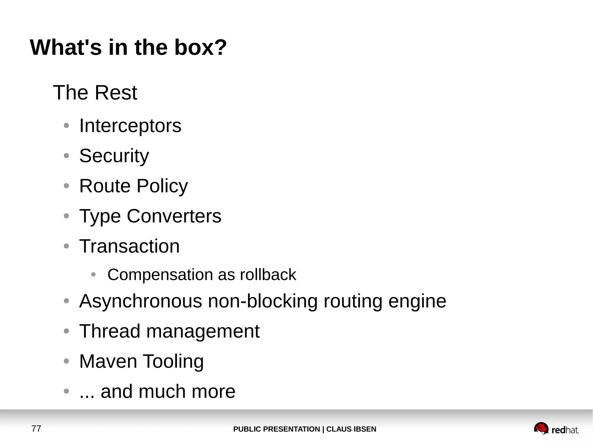 PUBLIC PRESENTATION | CLAUS IBSEN77
What's in the box?
The Rest
● Interceptors
● Security
● Route Policy
● Type Converters
● Transaction
● Compensation as rollback
● Asynchronous non-blocking routing engine
● Thread management
● Maven Tooling
● ... and much more
 