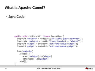 PUBLIC PRESENTATION | CLAUS IBSEN27
What is Apache Camel?
● Java Code
public void configure() throws Exception {
Endpoint newOrder = endpoint("activemq:queue:newOrder");
Predicate isWidget = xpath("/order/product = 'widget'");
Endpoint widget = endpoint("activemq:queue:widget");
Endpoint gadget = endpoint("activemq:queue:gadget");
from(newOrder)
.choice()
.when(isWidget).to(widget)
.otherwise().to(gadget)
.end();
}
 