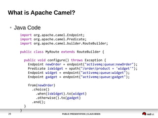 PUBLIC PRESENTATION | CLAUS IBSEN28
What is Apache Camel?
● Java Code
import org.apache.camel.Endpoint;
import org.apache.camel.Predicate;
import org.apache.camel.builder.RouteBuilder;
public class MyRoute extends RouteBuilder {
public void configure() throws Exception {
Endpoint newOrder = endpoint("activemq:queue:newOrder");
Predicate isWidget = xpath("/order/product = 'widget'");
Endpoint widget = endpoint("activemq:queue:widget");
Endpoint gadget = endpoint("activemq:queue:gadget");
from(newOrder)
.choice()
.when(isWidget).to(widget)
.otherwise().to(gadget)
.end();
}
}
 