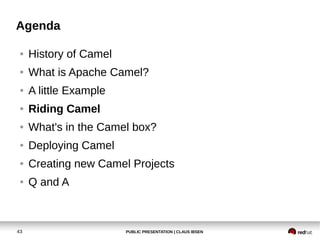 PUBLIC PRESENTATION | CLAUS IBSEN43
Agenda
● History of Camel
● What is Apache Camel?
● A little Example
● Riding Camel
● What's in the Camel box?
● Deploying Camel
● Creating new Camel Projects
● Q and A
 