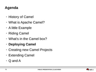 PUBLIC PRESENTATION | CLAUS IBSEN78
Agenda
● History of Camel
● What is Apache Camel?
● A little Example
● Riding Camel
● What's in the Camel box?
● Deploying Camel
● Creating new Camel Projects
● Extending Camel
● Q and A
 