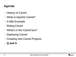 PUBLIC PRESENTATION | CLAUS IBSEN87
Agenda
● History of Camel
● What is Apache Camel?
● A little Example
● Riding Camel
● What's in the Camel box?
● Deploying Camel
● Creating new Camel Projects
● Q and A
 