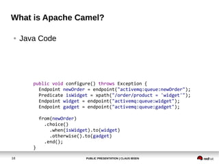What is Apache Camel?

 ●   Java Code




        public void configure() throws Exception {
          Endpoint newOrder = endpoint("activemq:queue:newOrder");
          Predicate isWidget = xpath("/order/product = 'widget'");
          Endpoint widget = endpoint("activemq:queue:widget");
          Endpoint gadget = endpoint("activemq:queue:gadget");

            from(newOrder)
              .choice()
                .when(isWidget).to(widget)
                .otherwise().to(gadget)
              .end();
        }

18                           PUBLIC PRESENTATION | CLAUS IBSEN
 