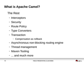 What is Apache Camel?
     The Rest
     ●   Interceptors
     ●   Security
     ●   Route Policy
     ●   Type Converters
     ●   Transaction
          ●   Compensation as rollback
     ●   Asynchronous non-blocking routing engine
     ●   Thread management
     ●   Maven Tooling
     ●   ... and much more
55                           PUBLIC PRESENTATION | CLAUS IBSEN
 