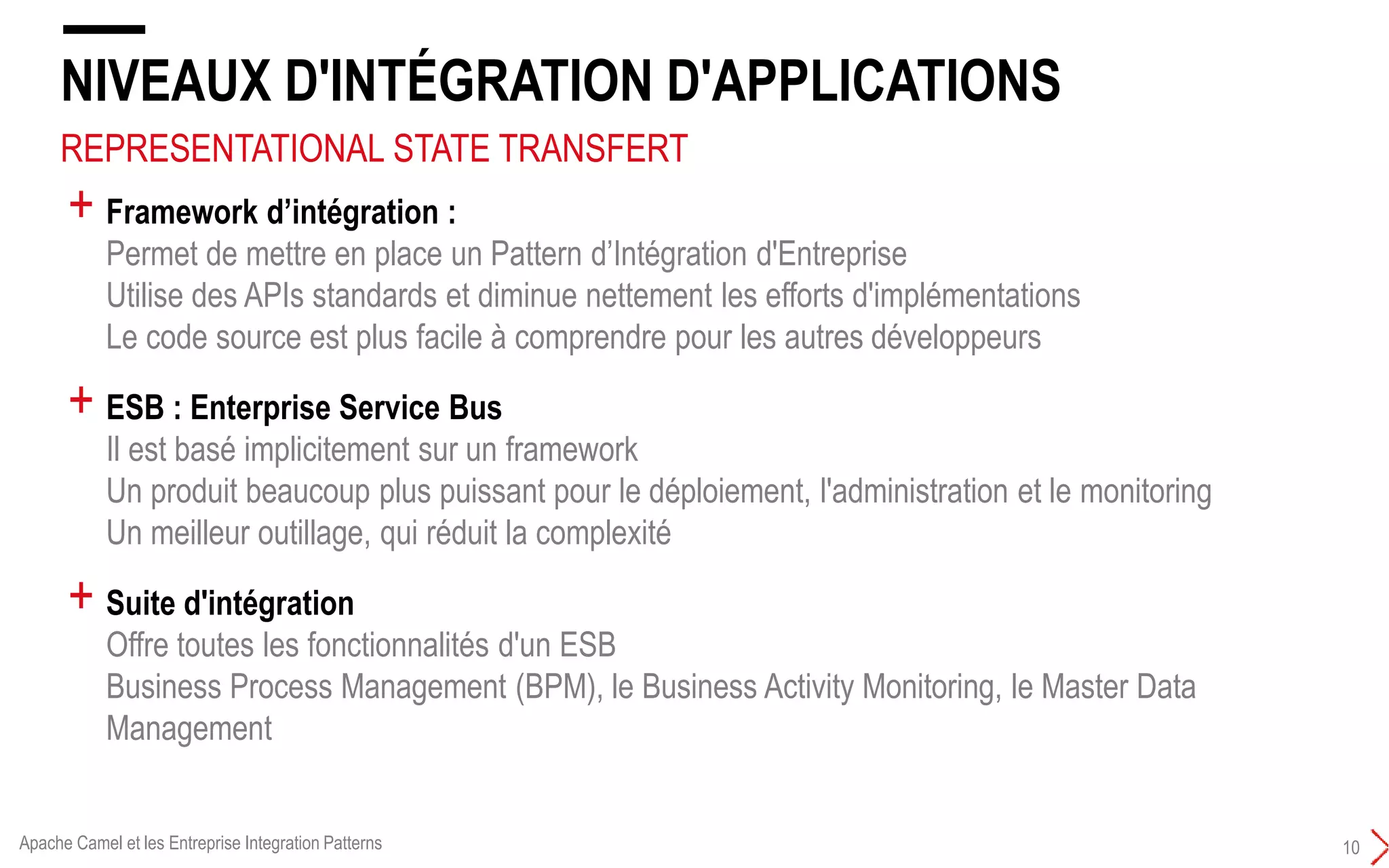 REPRESENTATIONAL STATE TRANSFERT
NIVEAUX D'INTÉGRATION D'APPLICATIONS
10
+ Framework d’intégration :
Permet de mettre en place un Pattern d’Intégration d'Entreprise
Utilise des APIs standards et diminue nettement les efforts d'implémentations
Le code source est plus facile à comprendre pour les autres développeurs
+ ESB : Enterprise Service Bus
Il est basé implicitement sur un framework
Un produit beaucoup plus puissant pour le déploiement, l'administration et le monitoring
Un meilleur outillage, qui réduit la complexité
+ Suite d'intégration
Offre toutes les fonctionnalités d'un ESB
Business Process Management (BPM), le Business Activity Monitoring, le Master Data
Management
Apache Camel et les Entreprise Integration Patterns
 