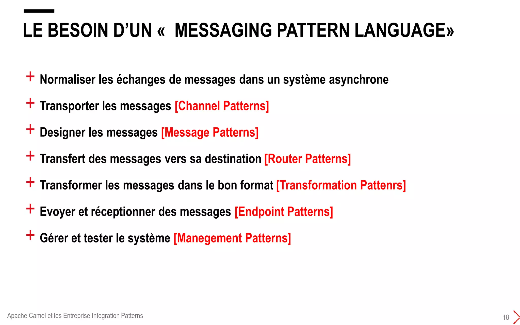 LE BESOIN D’UN « MESSAGING PATTERN LANGUAGE»
18
+ Normaliser les échanges de messages dans un système asynchrone
+ Transporter les messages [Channel Patterns]
+ Designer les messages [Message Patterns]
+ Transfert des messages vers sa destination [Router Patterns]
+ Transformer les messages dans le bon format [Transformation Pattenrs]
+ Evoyer et réceptionner des messages [Endpoint Patterns]
+ Gérer et tester le système [Manegement Patterns]
Apache Camel et les Entreprise Integration Patterns
 