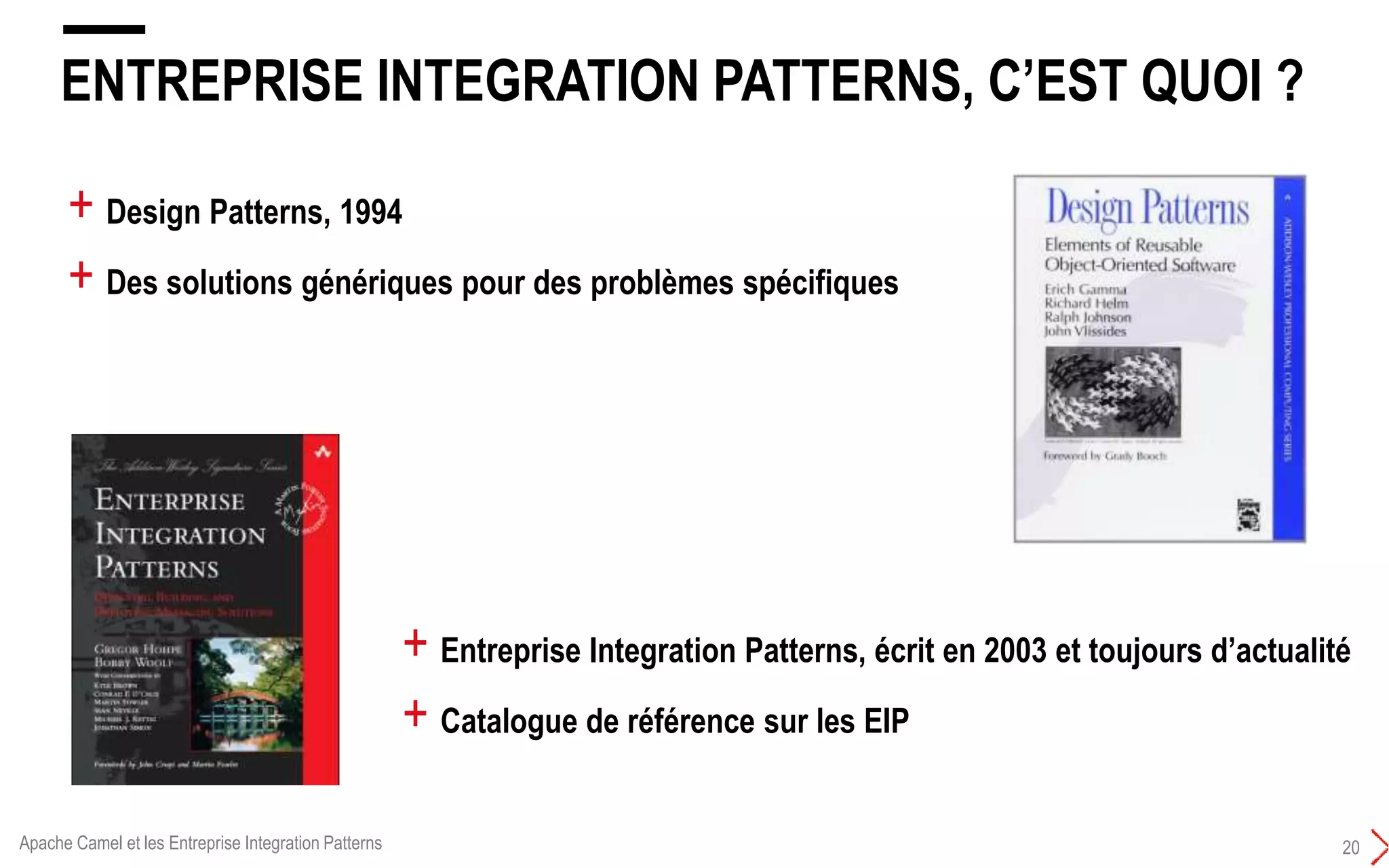 ENTREPRISE INTEGRATION PATTERNS, C’EST QUOI ?
20
+ Design Patterns, 1994
+ Des solutions génériques pour des problèmes spécifiques
+ Entreprise Integration Patterns, écrit en 2003 et toujours d’actualité
+ Catalogue de référence sur les EIP
Apache Camel et les Entreprise Integration Patterns
 