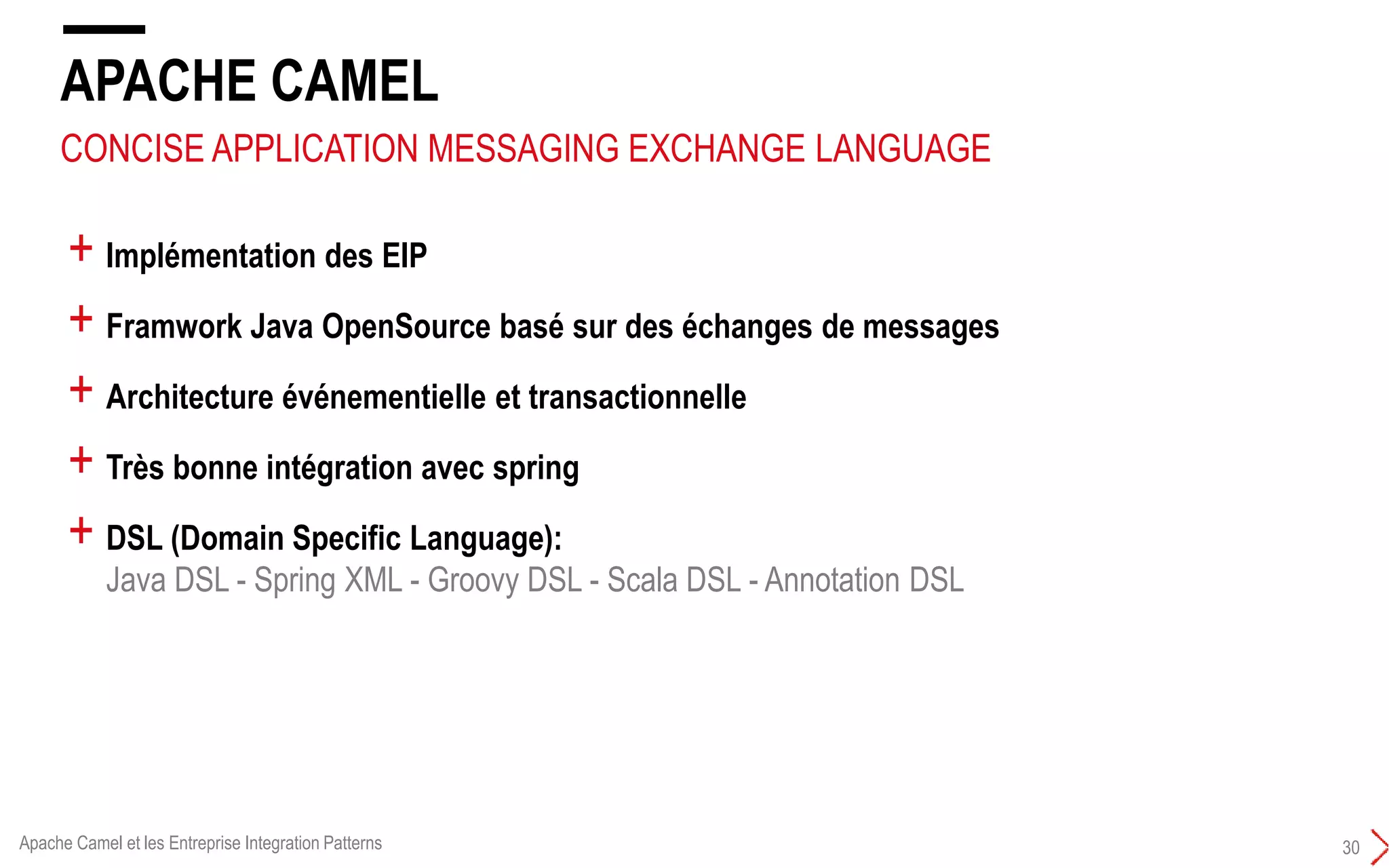 APACHE CAMEL
30
+ Implémentation des EIP
+ Framwork Java OpenSource basé sur des échanges de messages
+ Architecture événementielle et transactionnelle
+ Très bonne intégration avec spring
+ DSL (Domain Specific Language):
Java DSL - Spring XML - Groovy DSL - Scala DSL - Annotation DSL
CONCISE APPLICATION MESSAGING EXCHANGE LANGUAGE
Apache Camel et les Entreprise Integration Patterns
 