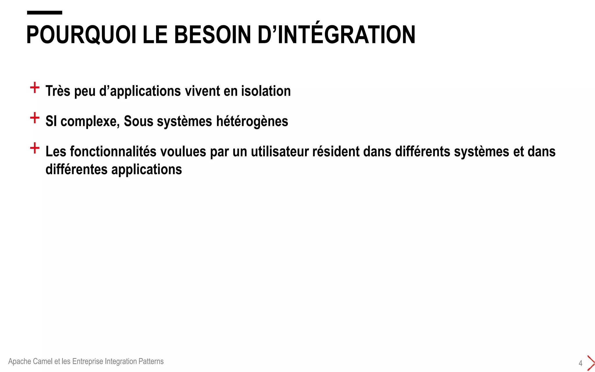 POURQUOI LE BESOIN D’INTÉGRATION
4
+ Très peu d’applications vivent en isolation
+ SI complexe, Sous systèmes hétérogènes
+ Les fonctionnalités voulues par un utilisateur résident dans différents systèmes et dans
différentes applications
Apache Camel et les Entreprise Integration Patterns
 
