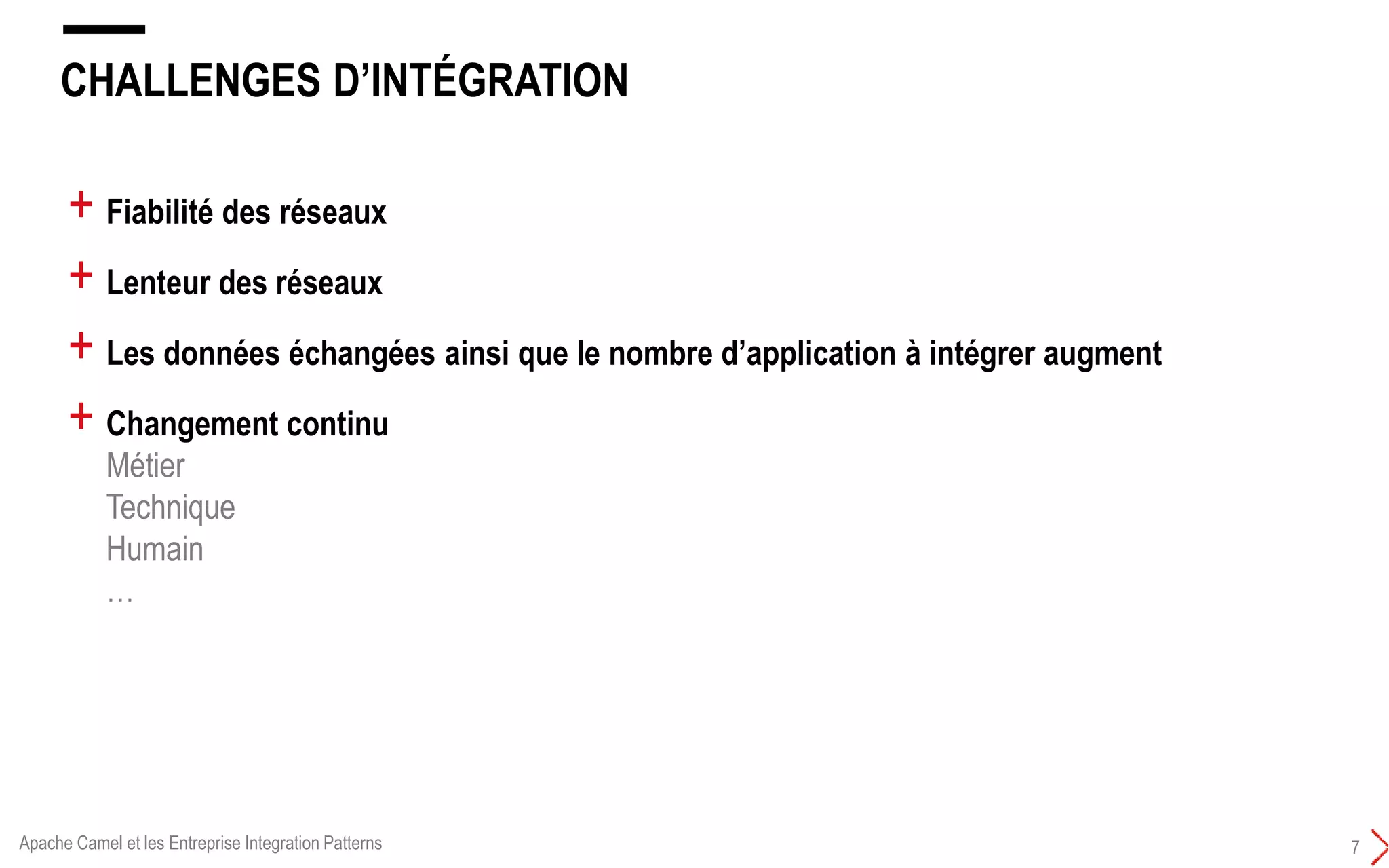 CHALLENGES D’INTÉGRATION
7
+ Fiabilité des réseaux
+ Lenteur des réseaux
+ Les données échangées ainsi que le nombre d’application à intégrer augment
+ Changement continu
Métier
Technique
Humain
…
Apache Camel et les Entreprise Integration Patterns
 