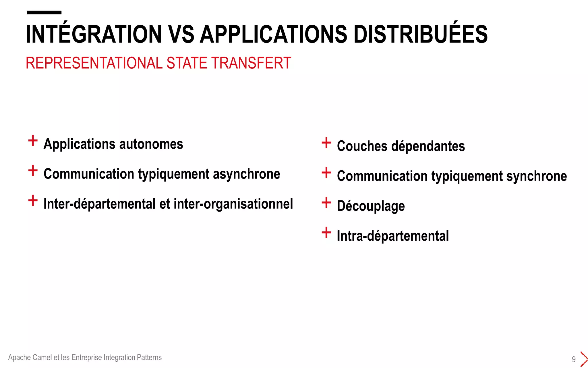 REPRESENTATIONAL STATE TRANSFERT
INTÉGRATION VS APPLICATIONS DISTRIBUÉES
9
+ Couches dépendantes
+ Communication typiquement synchrone
+ Découplage
+ Intra-départemental
+ Applications autonomes
+ Communication typiquement asynchrone
+ Inter-départemental et inter-organisationnel
Apache Camel et les Entreprise Integration Patterns
 
