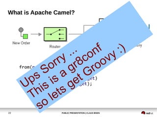 PUBLIC PRESENTATION | CLAUS IBSEN22
What is Apache Camel?
from(newOrder)
.choice()
.when(isWidget).to(widget)
.otherwise().to(gadget);
Ups Sorry ...
This is a gr8conf
so lets get Groovy :)
 