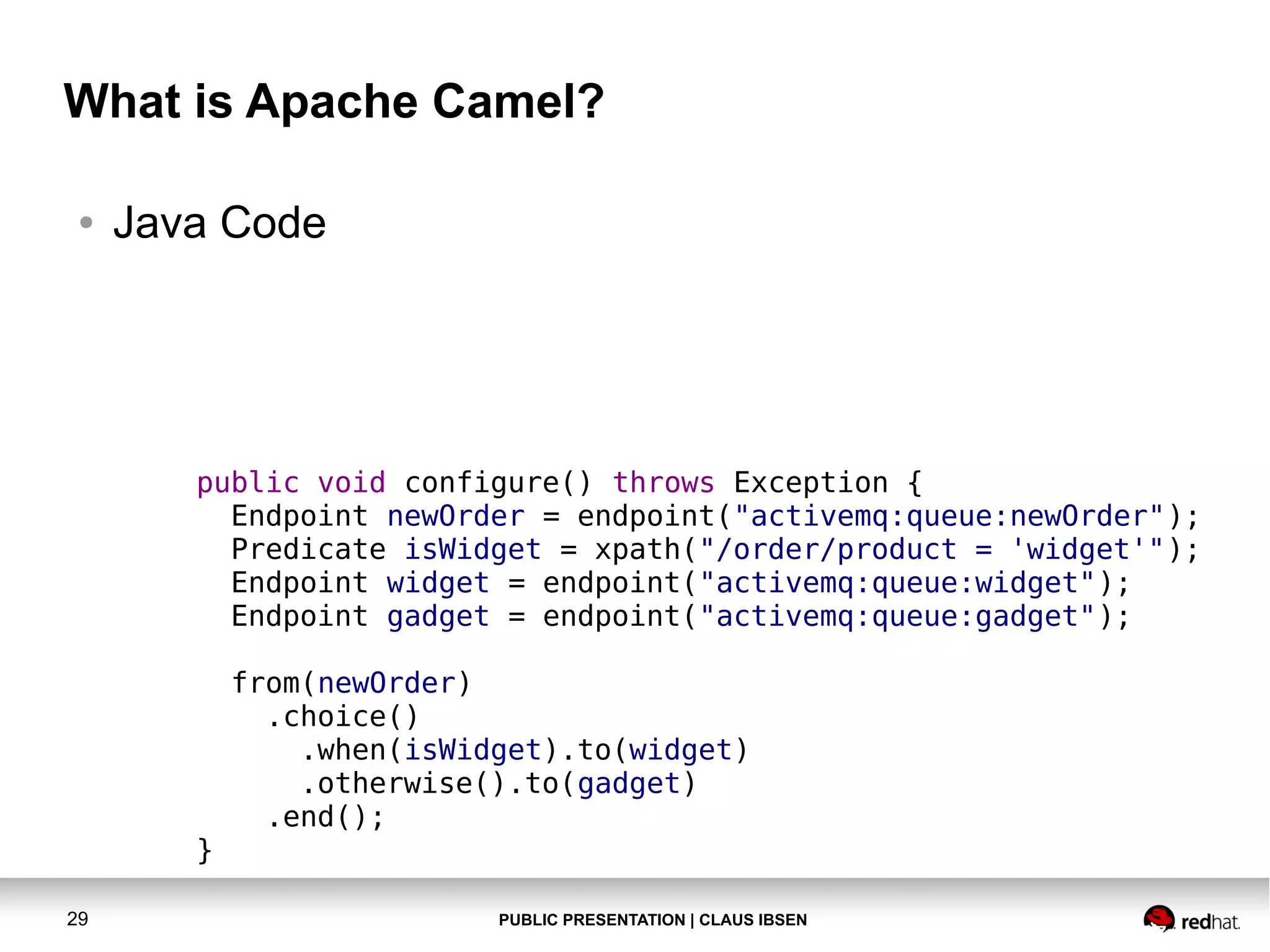 PUBLIC PRESENTATION | CLAUS IBSEN29 What is Apache Camel? ● Java Code public void configure() throws Exception { Endpoint newOrder = endpoint("activemq:queue:newOrder"); Predicate isWidget = xpath("/order/product = 'widget'"); Endpoint widget = endpoint("activemq:queue:widget"); Endpoint gadget = endpoint("activemq:queue:gadget"); from(newOrder) .choice() .when(isWidget).to(widget) .otherwise().to(gadget) .end(); } 